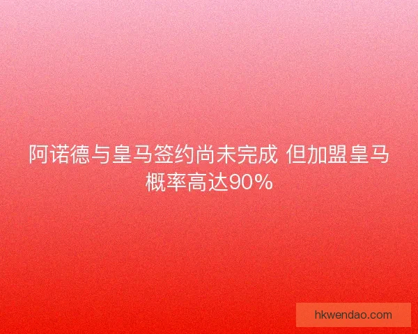 阿诺德与皇马签约尚未完成 但加盟皇马概率高达90%