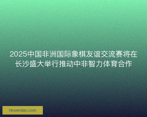 2025中国非洲国际象棋友谊交流赛将在长沙盛大举行推动中非智力体育合作