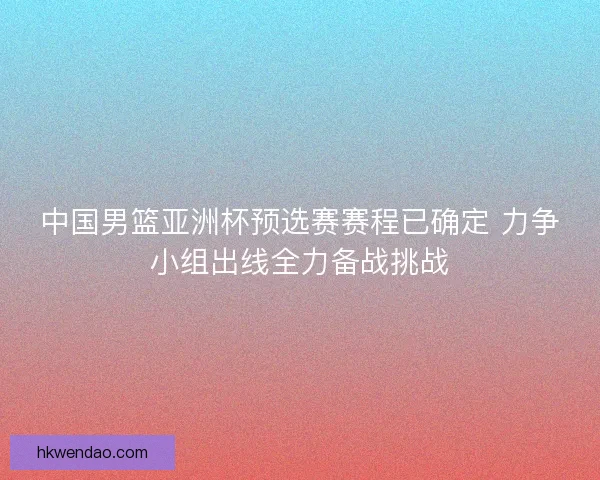 中国男篮亚洲杯预选赛赛程已确定 力争小组出线全力备战挑战