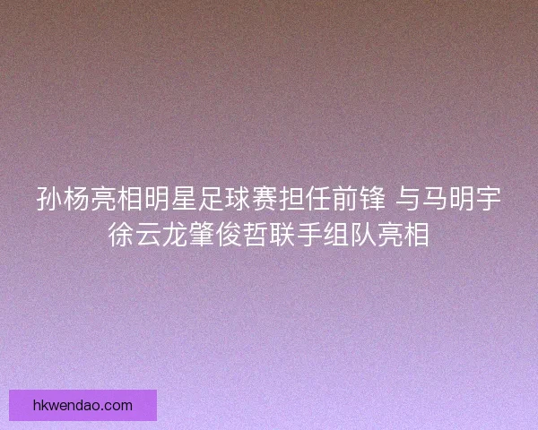 孙杨亮相明星足球赛担任前锋 与马明宇徐云龙肇俊哲联手组队亮相