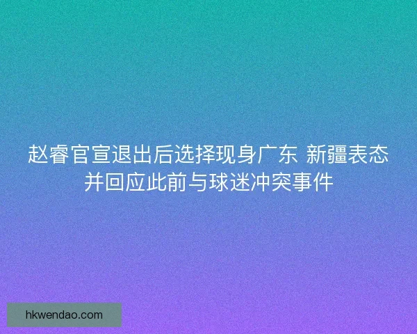 赵睿官宣退出后选择现身广东 新疆表态并回应此前与球迷冲突事件